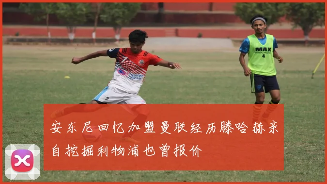 安东尼回忆加盟曼联经历滕哈赫亲自挖掘利物浦也曾报价