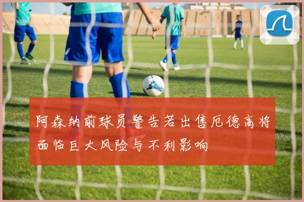 阿森纳前球员警告若出售厄德高将面临巨大风险与不利影响