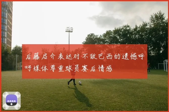 后藤启介表达对不敌巴西的遗憾呼吁媒体尊重球员赛后情感