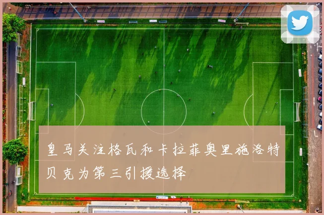 皇马关注格瓦和卡拉菲奥里施洛特贝克为第三引援选择