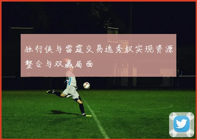 独行侠与雷霆交易选秀权实现资源整合与双赢局面