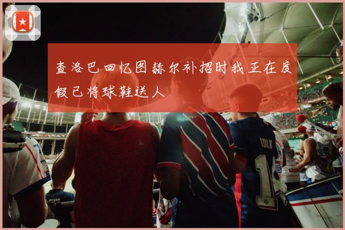 查洛巴回忆图赫尔补招时我正在度假已将球鞋送人