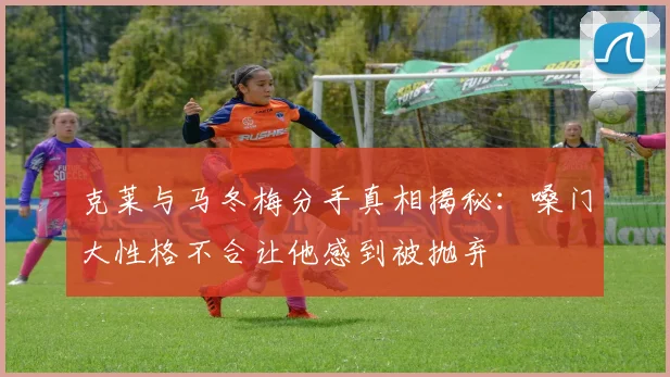 克莱与马冬梅分手真相揭秘：嗓门大性格不合让他感到被抛弃