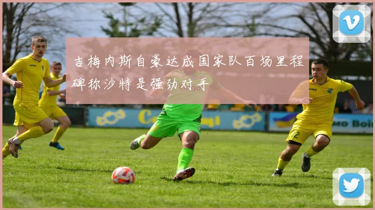吉梅内斯自豪达成国家队百场里程碑称沙特是强劲对手