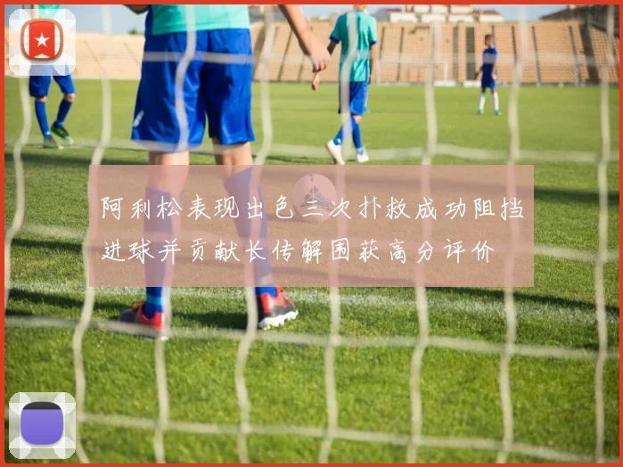 阿利松表现出色三次扑救成功阻挡进球并贡献长传解围获高分评价