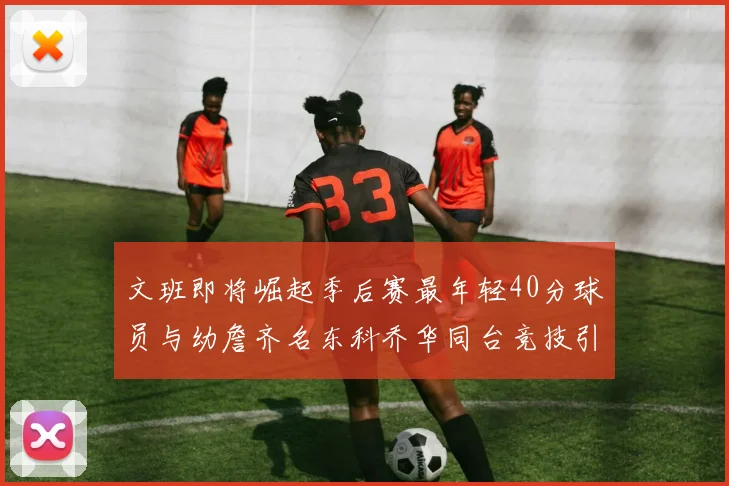 文班即将崛起季后赛最年轻40分球员与幼詹齐名东科乔华同台竞技引关注