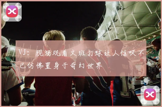VJ：现场观看文班打球让人惊叹不已仿佛置身于奇幻世界