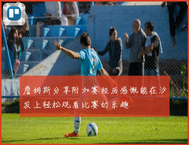 詹姆斯分享附加赛经历感慨能在沙发上轻松观看比赛的乐趣