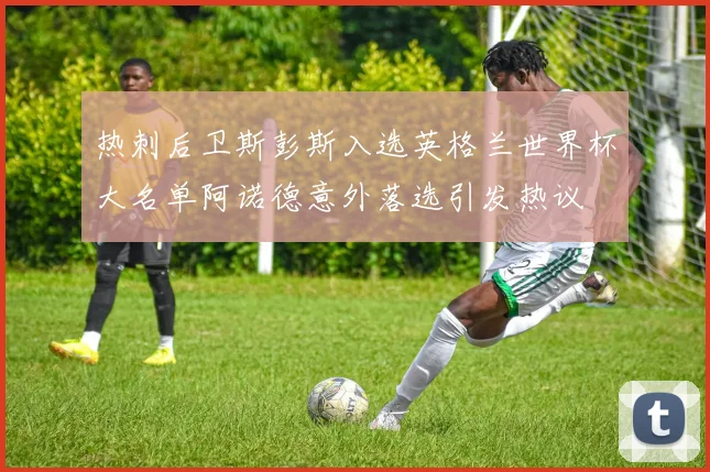 热刺后卫斯彭斯入选英格兰世界杯大名单阿诺德意外落选引发热议