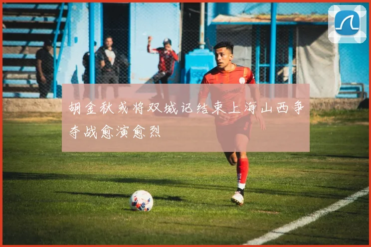 胡金秋或将双城记结束上海山西争夺战愈演愈烈