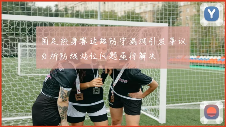 国足热身赛边路防守漏洞引发争议分析防线站位问题亟待解决