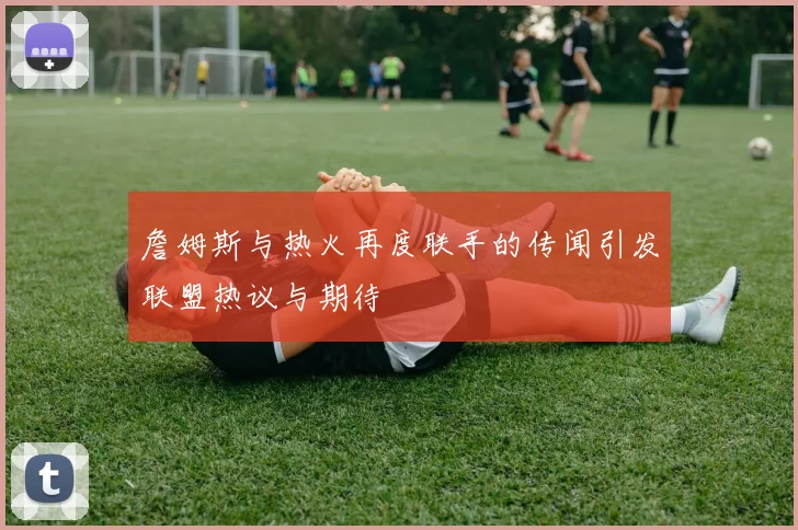 詹姆斯与热火再度联手的传闻引发联盟热议与期待