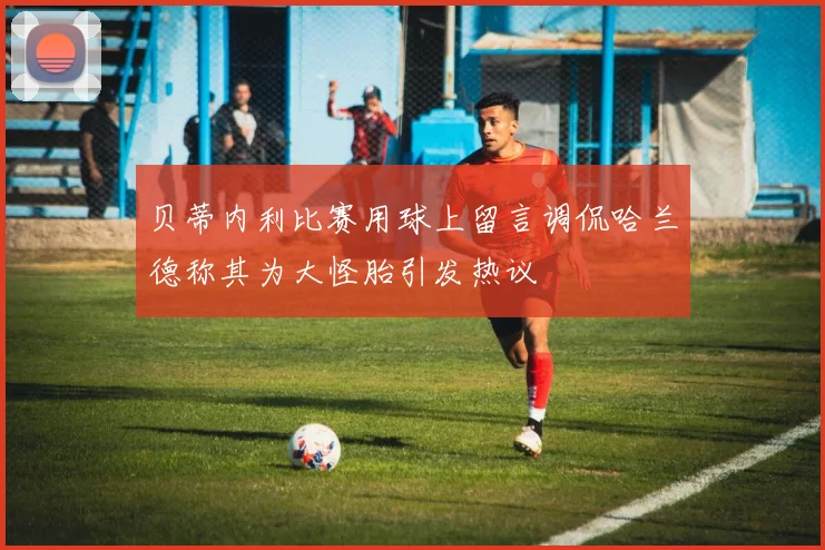 贝蒂内利比赛用球上留言调侃哈兰德称其为大怪胎引发热议