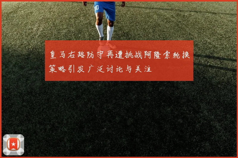 皇马右路防守再遭挑战阿隆索轮换策略引发广泛讨论与关注