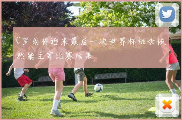 C罗或将迎来最后一次世界杯机会依然能主宰比赛结果