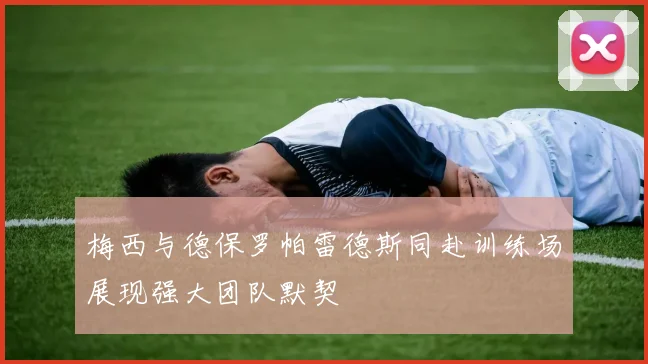 梅西与德保罗帕雷德斯同赴训练场展现强大团队默契