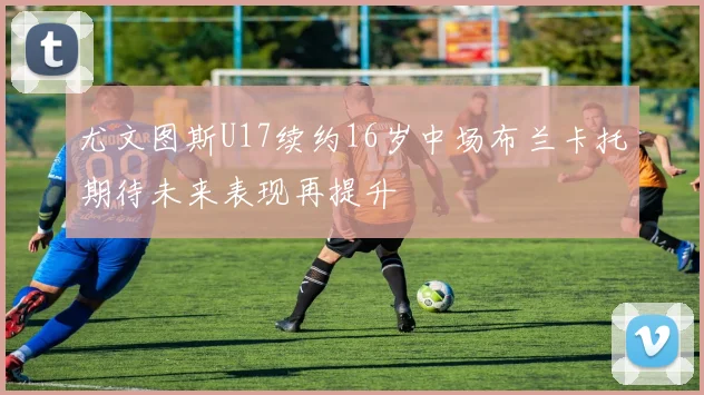 尤文图斯U17续约16岁中场布兰卡托期待未来表现再提升