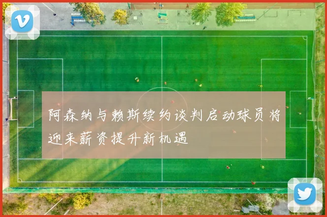 阿森纳与赖斯续约谈判启动球员将迎来薪资提升新机遇