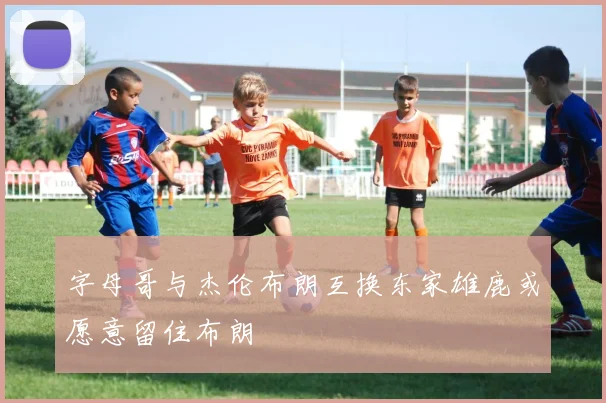 字母哥与杰伦布朗互换东家雄鹿或愿意留住布朗