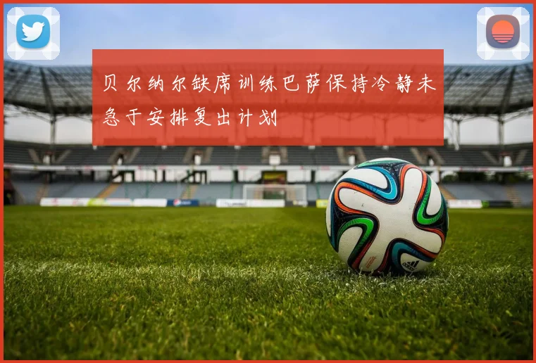 贝尔纳尔缺席训练巴萨保持冷静未急于安排复出计划