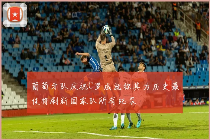 葡萄牙队庆祝C罗成就称其为历史最佳将刷新国家队所有纪录