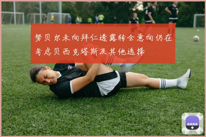 努贝尔未向拜仁透露转会意向仍在考虑贝西克塔斯及其他选择
