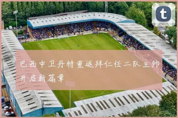 巴西中卫丹特重返拜仁任二队主帅开启新篇章