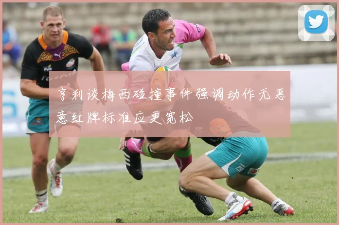 亨利谈梅西碰撞事件强调动作无恶意红牌标准应更宽松