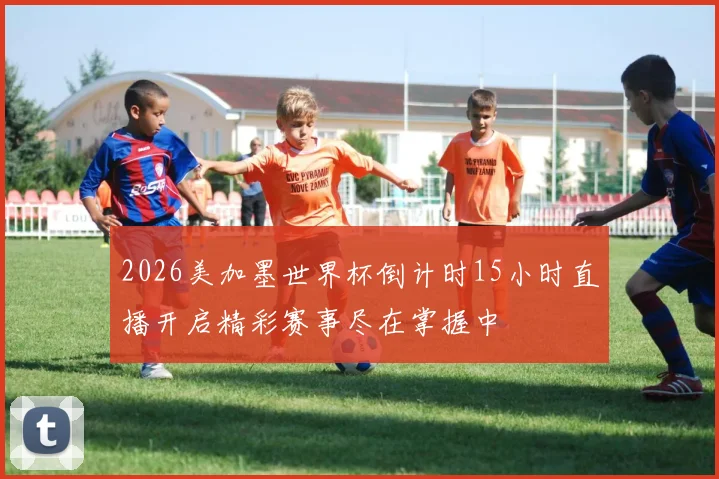 2026美加墨世界杯倒计时15小时直播开启精彩赛事尽在掌握中