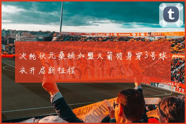 次轮状元桑顿加盟火箭将身穿3号球衣开启新征程
