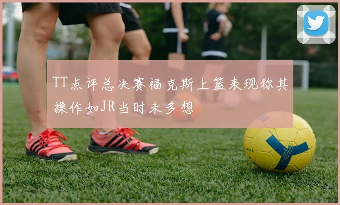 TT点评总决赛福克斯上篮表现称其操作如JR当时未多想