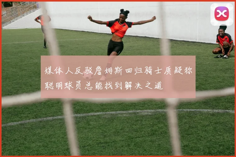 媒体人反驳詹姆斯回归骑士质疑称聪明球员总能找到解决之道